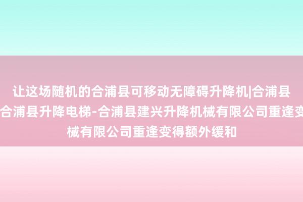 让这场随机的合浦县可移动无障碍升降机|合浦县汽车升降机|合浦县升降电梯-合浦县建兴升降机械有限公司重逢变得额外缓和